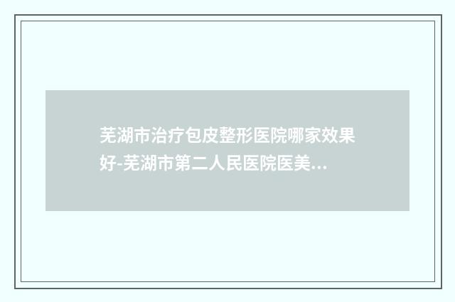 芜湖市治疗包皮整形医院哪家效果好-芜湖市第二人民医院医美公立私立汇总