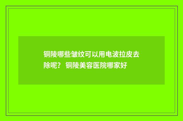 铜陵哪些皱纹可以用电波拉皮去除呢? 铜陵美容医院哪家好