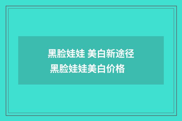 黑脸娃娃 美白新途径 黑脸娃娃美白价格